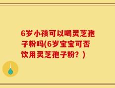 6岁小孩可以喝灵芝孢子粉吗(6岁宝宝可否饮用灵芝孢子粉？)
