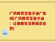 广药牌灵芝孢子油广告词(广药牌灵芝孢子油：让健康生活更接近自然)