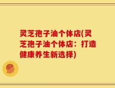 灵芝孢子油个体店(灵芝孢子油个体店：打造健康养生新选择)