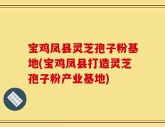 宝鸡凤县灵芝孢子粉基地(宝鸡凤县打造灵芝孢子粉产业基地)