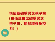 悦仙草破壁灵芝孢子粉(悦仙草推出破壁灵芝孢子粉，助您增强免疫力！)