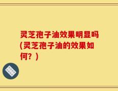 灵芝孢子油效果明显吗(灵芝孢子油的效果如何？)