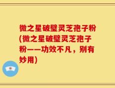 微之星破璧灵芝孢子粉(微之星破璧灵芝孢子粉——功效不凡，别有妙用)