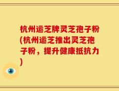 杭州运芝牌灵芝孢子粉(杭州运芝推出灵芝孢子粉，提升健康抵抗力)