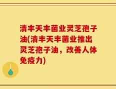 清丰天丰菌业灵芝孢子油(清丰天丰菌业推出灵芝孢子油，改善人体免疫力)