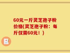 60元一斤灵芝孢子粉价格(灵芝孢子粉：每斤仅需60元！)