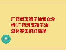 广药灵芝孢子油受众分析(广药灵芝孢子油：滋补养生的好选择