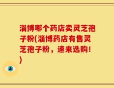淄博哪个药店卖灵芝孢子粉(淄博药店有售灵芝孢子粉，速来选购！)