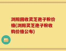 浏阳回收灵芝孢子粉价格(浏阳灵芝孢子粉收购价格公布)