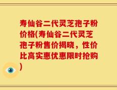 寿仙谷二代灵芝孢子粉价格(寿仙谷二代灵芝孢子粉售价揭晓，性价比高实惠优惠限时抢购)