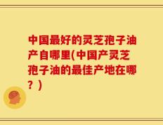 中国最好的灵芝孢子油产自哪里(中国产灵芝孢子油的最佳产地在哪？)
