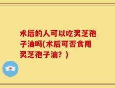 术后的人可以吃灵芝孢子油吗(术后可否食用灵芝孢子油？)