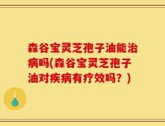 森谷宝灵芝孢子油能治病吗(森谷宝灵芝孢子油对疾病有疗效吗？)