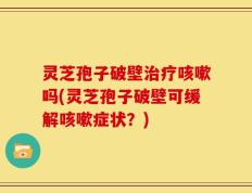 灵芝孢子破壁治疗咳嗽吗(灵芝孢子破壁可缓解咳嗽症状？)