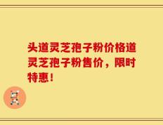 头道灵芝孢子粉价格道灵芝孢子粉售价，限时特惠！