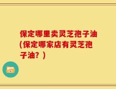 保定哪里卖灵芝孢子油(保定哪家店有灵芝孢子油？)