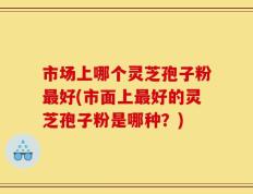 市场上哪个灵芝孢子粉最好(市面上最好的灵芝孢子粉是哪种？)