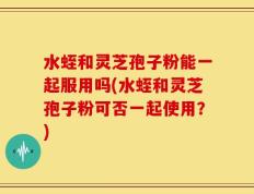 水蛭和灵芝孢子粉能一起服用吗(水蛭和灵芝孢子粉可否一起使用？)