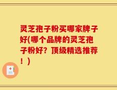 灵芝孢子粉买哪家牌子好(哪个品牌的灵芝孢子粉好？顶级精选推荐！)