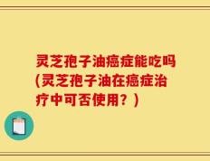 灵芝孢子油癌症能吃吗(灵芝孢子油在癌症治疗中可否使用？)