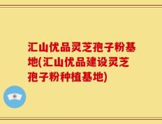 汇山优品灵芝孢子粉基地(汇山优品建设灵芝孢子粉种植基地)