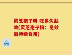 灵芝孢子粉 吃多久起效(灵芝孢子粉：见效需持续食用)