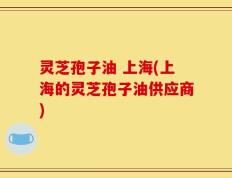灵芝孢子油 上海(上海的灵芝孢子油供应商)