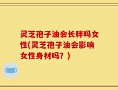 灵芝孢子油会长胖吗女性(灵芝孢子油会影响女性身材吗？)