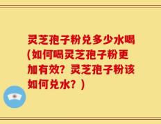 灵芝孢子粉兑多少水喝(如何喝灵芝孢子粉更加有效？灵芝孢子粉该如何兑水？)