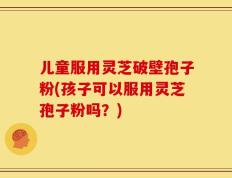 儿童服用灵芝破壁孢子粉(孩子可以服用灵芝孢子粉吗？)