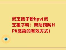 灵芝孢子粉hpv(灵芝孢子粉：帮助预防HPV感染的有效方式)