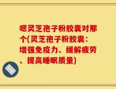 嗯灵芝孢子粉胶囊对那个(灵芝孢子粉胶囊：增强免疫力、缓解疲劳、提高睡眠质量)