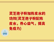灵芝孢子粉加陈皮水的功效(灵芝孢子粉配陈皮水，养心益气，提高免疫力)