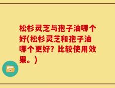 松杉灵芝与孢子油哪个好(松杉灵芝和孢子油哪个更好？比较使用效果。)