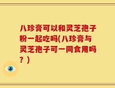 八珍膏可以和灵芝孢子粉一起吃吗(八珍膏与灵芝孢子可一同食用吗？)