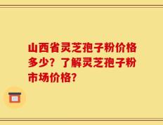 山西省灵芝孢子粉价格多少？了解灵芝孢子粉市场价格？