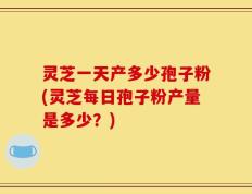 灵芝一天产多少孢子粉(灵芝每日孢子粉产量是多少？)