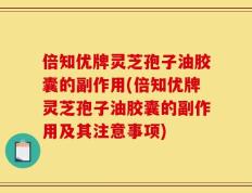 倍知优牌灵芝孢子油胶囊的副作用(倍知优牌灵芝孢子油胶囊的副作用及其注意事项)