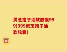 灵芝孢子油软胶囊999(999灵芝孢子油软胶囊)