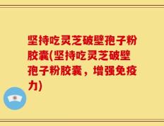 坚持吃灵芝破壁孢子粉胶囊(坚持吃灵芝破壁孢子粉胶囊，增强免疫力)
