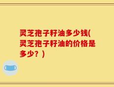 灵芝孢子籽油多少钱(灵芝孢子籽油的价格是多少？)