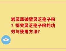 岩灵草破壁灵芝孢子粉？探究灵芝孢子粉的功效与使用方法？