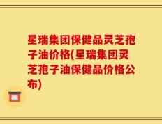 星瑞集团保健品灵芝孢子油价格(星瑞集团灵芝孢子油保健品价格公布)