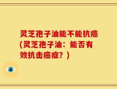灵芝孢子油能不能抗癌(灵芝孢子油：能否有效抗击癌症？)