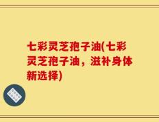 七彩灵芝孢子油(七彩灵芝孢子油，滋补身体新选择)