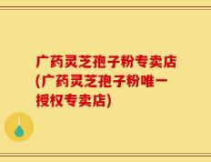 广药灵芝孢子粉专卖店(广药灵芝孢子粉唯一授权专卖店)