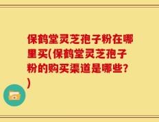 保鹤堂灵芝孢子粉在哪里买(保鹤堂灵芝孢子粉的购买渠道是哪些？)