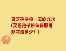 灵芝孢子粉一天吃几次(灵芝孢子粉每日服用频次是多少？)