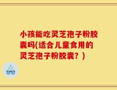 小孩能吃灵芝孢子粉胶囊吗(适合儿童食用的灵芝孢子粉胶囊？)