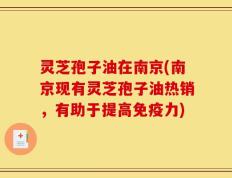 灵芝孢子油在南京(南京现有灵芝孢子油热销，有助于提高免疫力)